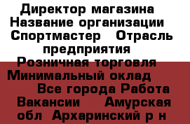 Директор магазина › Название организации ­ Спортмастер › Отрасль предприятия ­ Розничная торговля › Минимальный оклад ­ 39 000 - Все города Работа » Вакансии   . Амурская обл.,Архаринский р-н